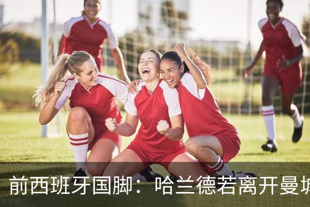 前西班牙国脚：哈兰德若离开曼城，巴萨比皇马更适合他